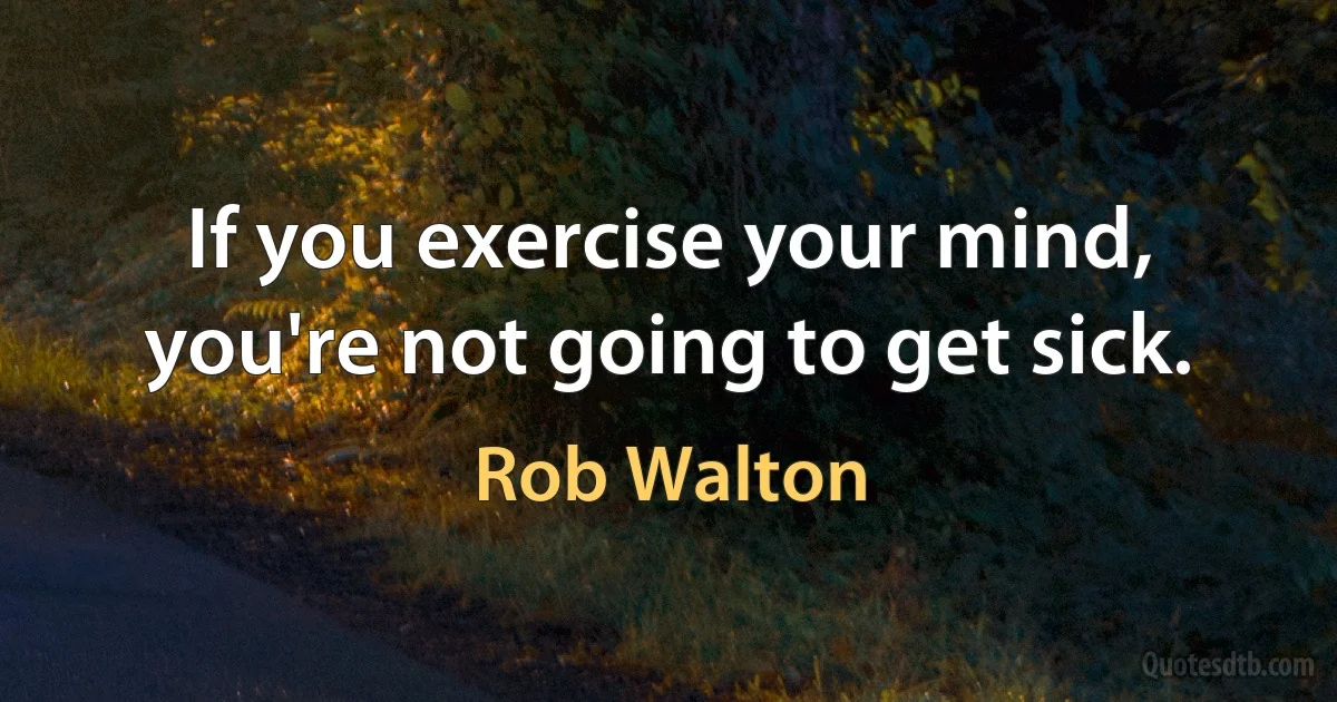 If you exercise your mind, you're not going to get sick. (Rob Walton)