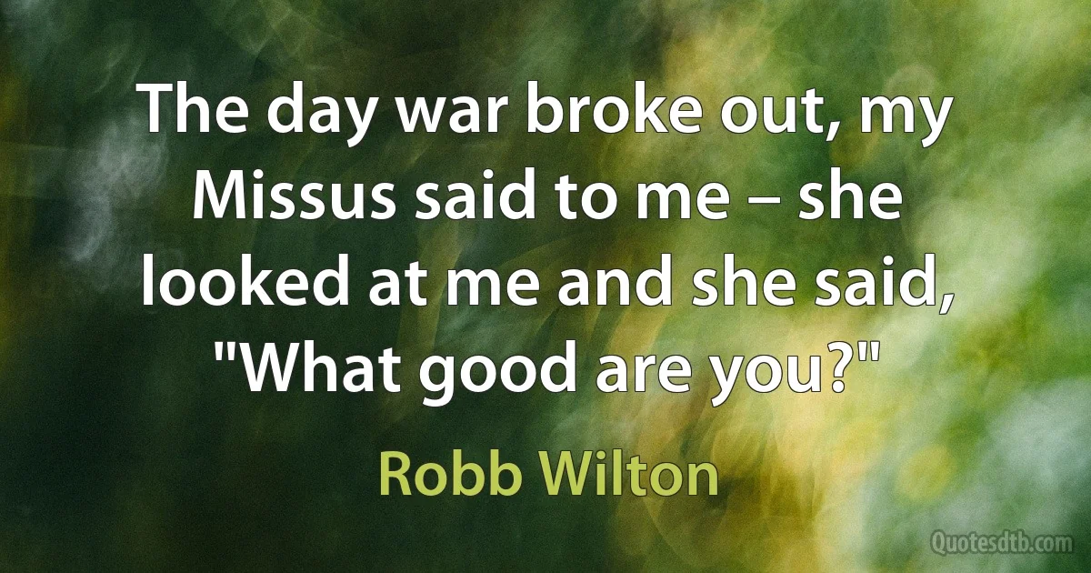 The day war broke out, my Missus said to me – she looked at me and she said, "What good are you?" (Robb Wilton)