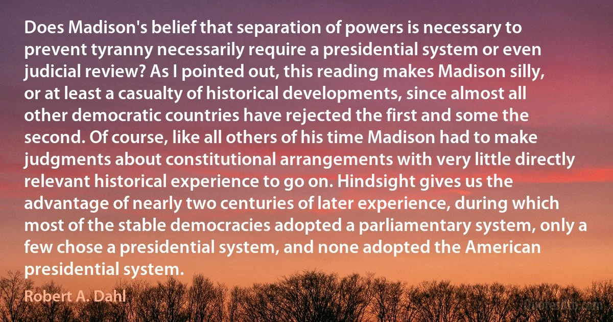 Does Madison's belief that separation of powers is necessary to prevent tyranny necessarily require a presidential system or even judicial review? As I pointed out, this reading makes Madison silly, or at least a casualty of historical developments, since almost all other democratic countries have rejected the first and some the second. Of course, like all others of his time Madison had to make judgments about constitutional arrangements with very little directly relevant historical experience to go on. Hindsight gives us the advantage of nearly two centuries of later experience, during which most of the stable democracies adopted a parliamentary system, only a few chose a presidential system, and none adopted the American presidential system. (Robert A. Dahl)