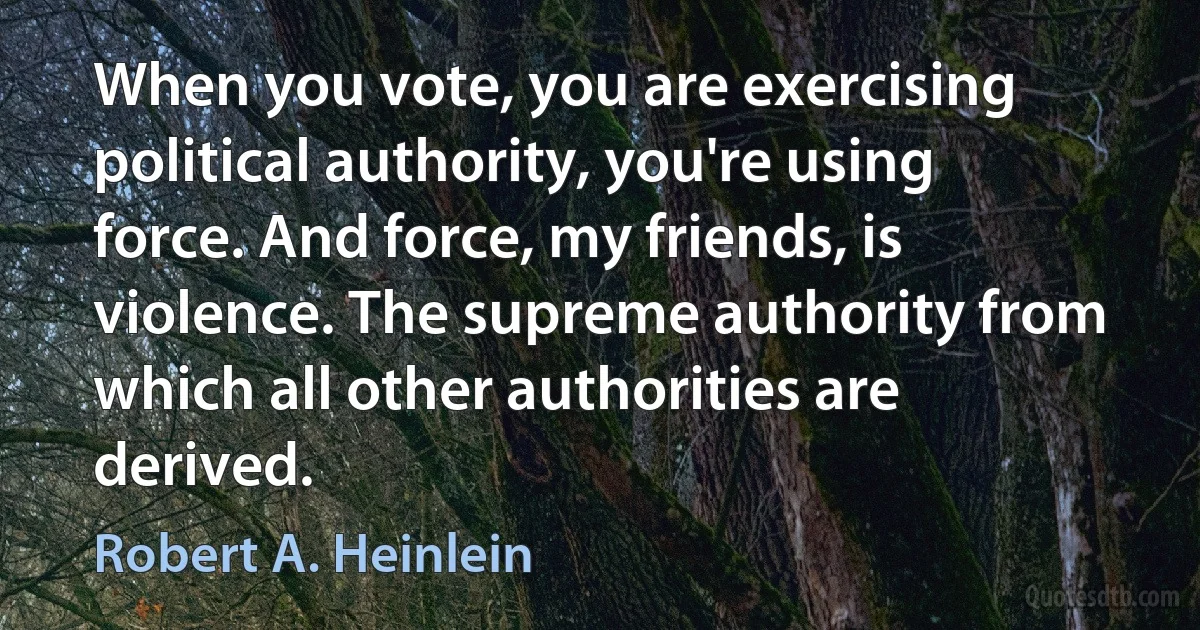 When you vote, you are exercising political authority, you're using force. And force, my friends, is violence. The supreme authority from which all other authorities are derived. (Robert A. Heinlein)