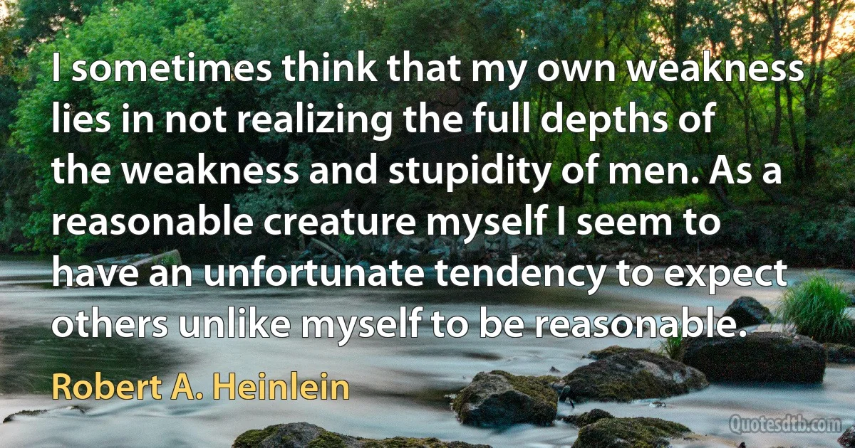 I sometimes think that my own weakness lies in not realizing the full depths of the weakness and stupidity of men. As a reasonable creature myself I seem to have an unfortunate tendency to expect others unlike myself to be reasonable. (Robert A. Heinlein)