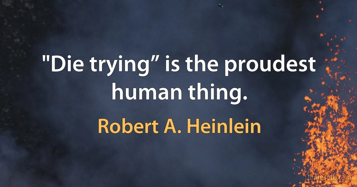 "Die trying” is the proudest human thing. (Robert A. Heinlein)