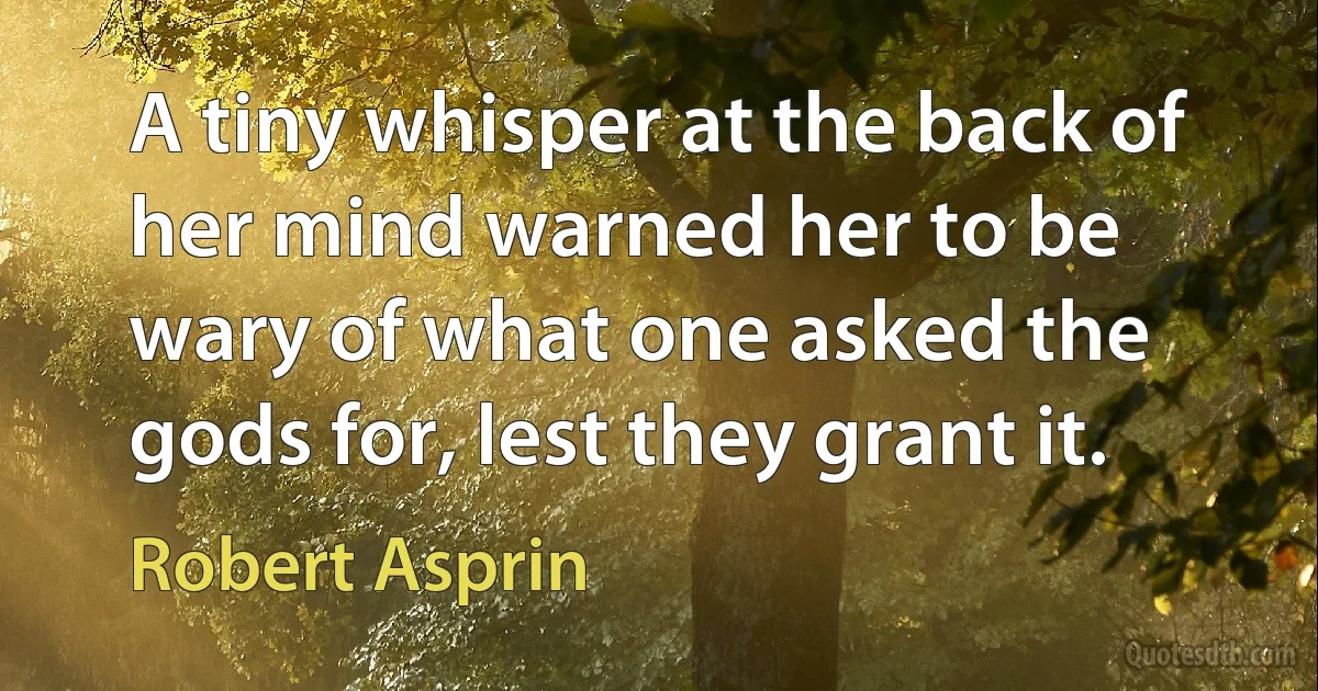 A tiny whisper at the back of her mind warned her to be wary of what one asked the gods for, lest they grant it. (Robert Asprin)