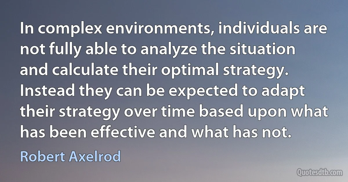 In complex environments, individuals are not fully able to analyze the situation and calculate their optimal strategy. Instead they can be expected to adapt their strategy over time based upon what has been effective and what has not. (Robert Axelrod)