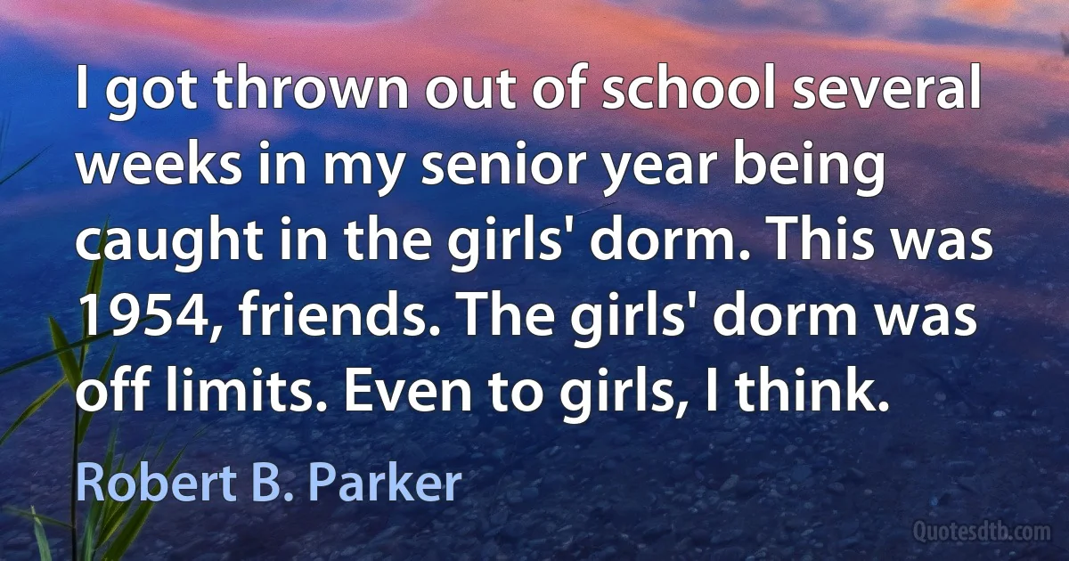 I got thrown out of school several weeks in my senior year being caught in the girls' dorm. This was 1954, friends. The girls' dorm was off limits. Even to girls, I think. (Robert B. Parker)