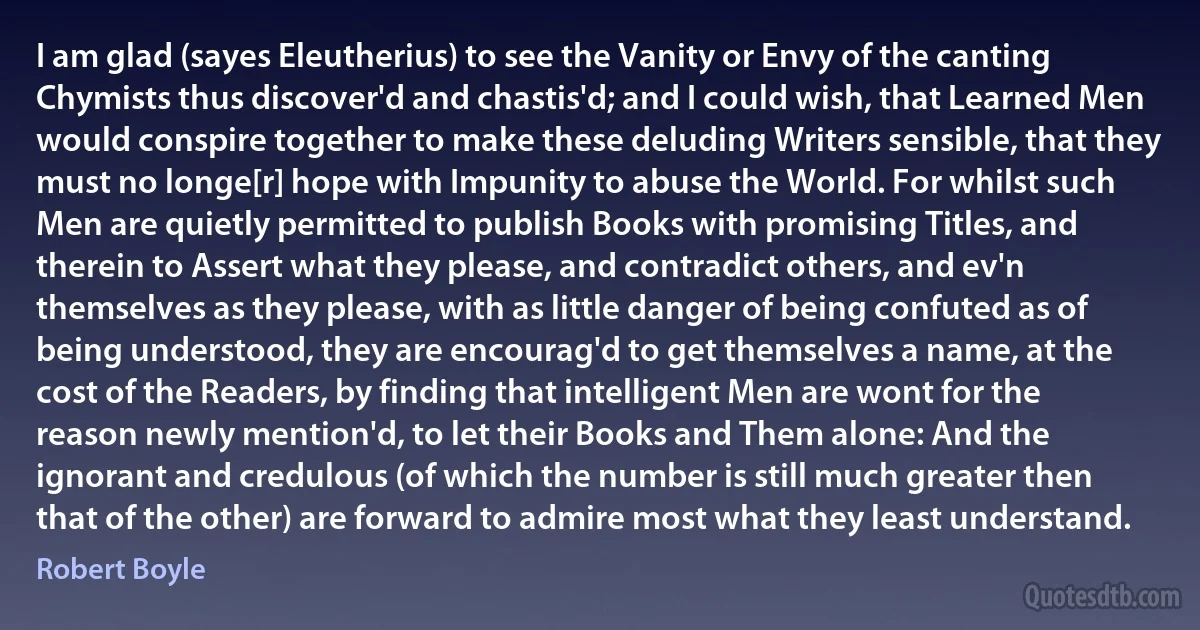 I am glad (sayes Eleutherius) to see the Vanity or Envy of the canting Chymists thus discover'd and chastis'd; and I could wish, that Learned Men would conspire together to make these deluding Writers sensible, that they must no longe[r] hope with Impunity to abuse the World. For whilst such Men are quietly permitted to publish Books with promising Titles, and therein to Assert what they please, and contradict others, and ev'n themselves as they please, with as little danger of being confuted as of being understood, they are encourag'd to get themselves a name, at the cost of the Readers, by finding that intelligent Men are wont for the reason newly mention'd, to let their Books and Them alone: And the ignorant and credulous (of which the number is still much greater then that of the other) are forward to admire most what they least understand. (Robert Boyle)