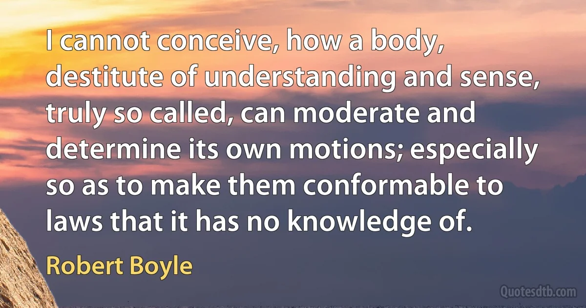 I cannot conceive, how a body, destitute of understanding and sense, truly so called, can moderate and determine its own motions; especially so as to make them conformable to laws that it has no knowledge of. (Robert Boyle)