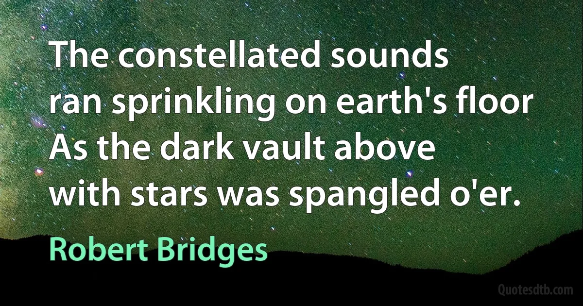 The constellated sounds
ran sprinkling on earth's floor
As the dark vault above
with stars was spangled o'er. (Robert Bridges)