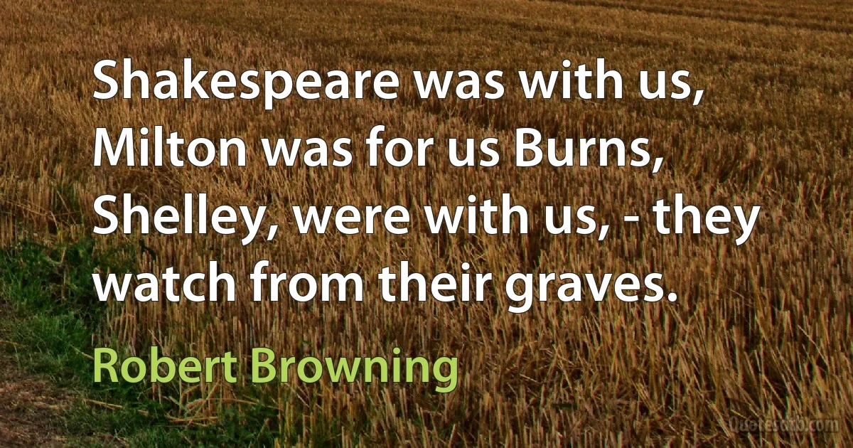 Shakespeare was with us, Milton was for us Burns, Shelley, were with us, - they watch from their graves. (Robert Browning)