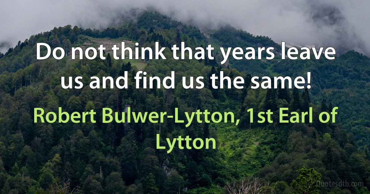 Do not think that years leave us and find us the same! (Robert Bulwer-Lytton, 1st Earl of Lytton)