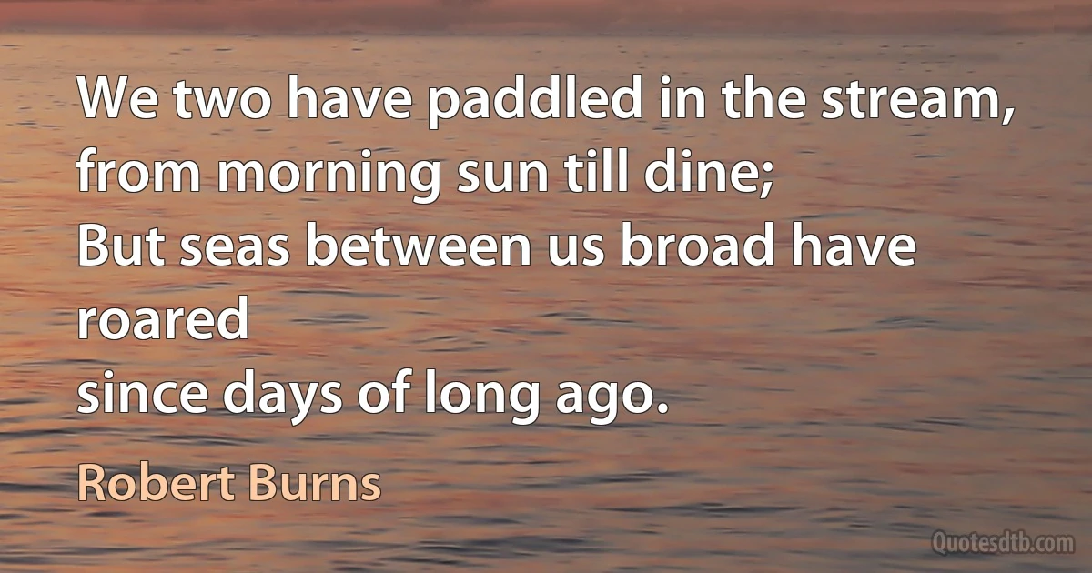 We two have paddled in the stream,
from morning sun till dine;
But seas between us broad have roared
since days of long ago. (Robert Burns)