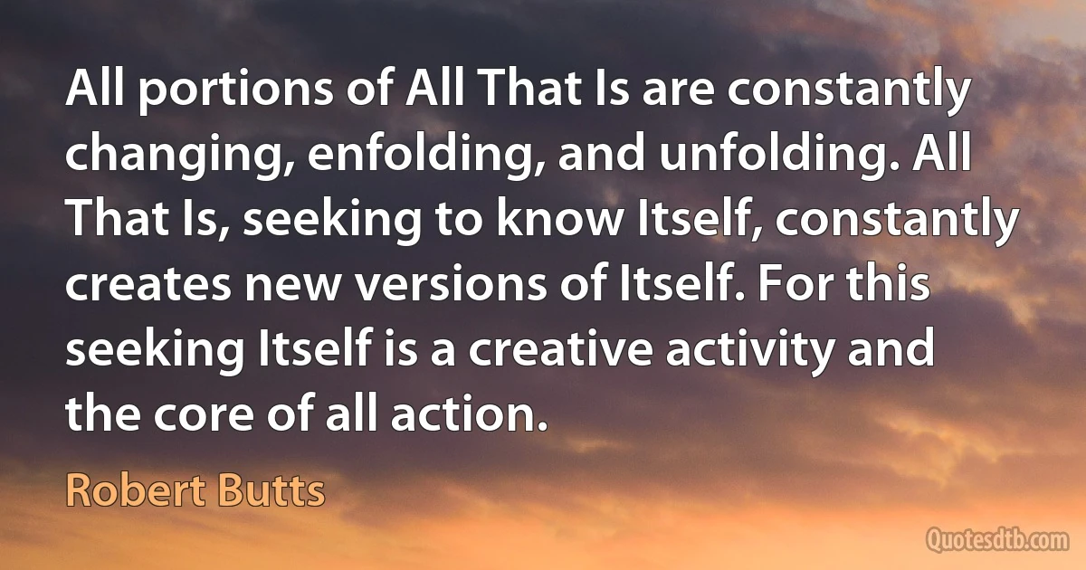 All portions of All That Is are constantly changing, enfolding, and unfolding. All That Is, seeking to know Itself, constantly creates new versions of Itself. For this seeking Itself is a creative activity and the core of all action. (Robert Butts)