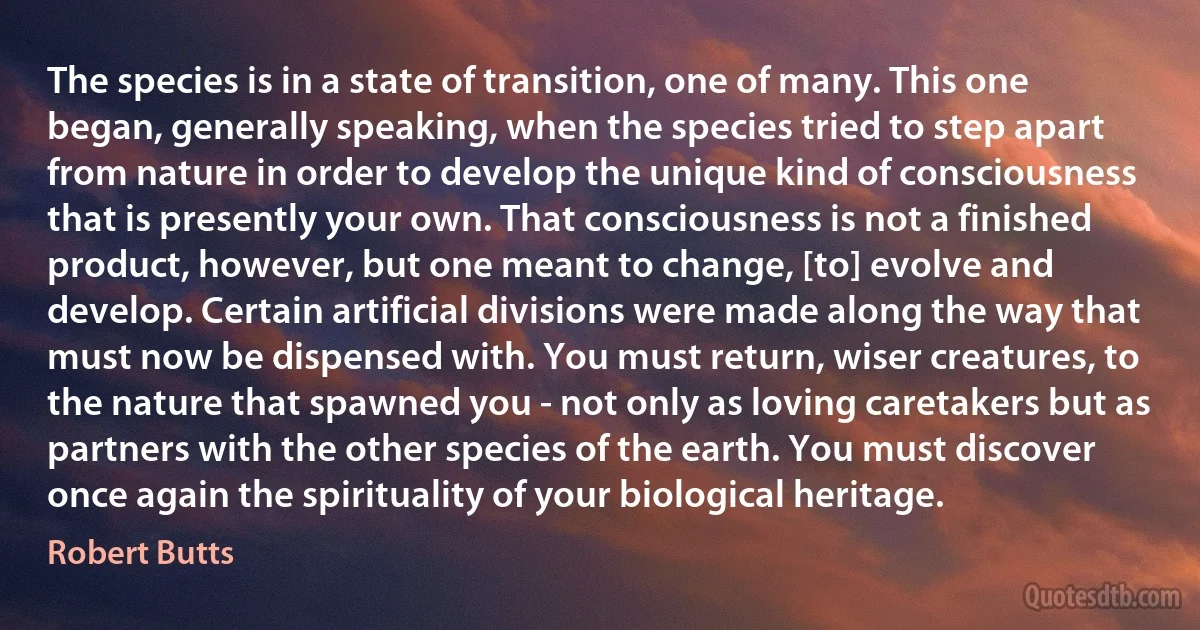 The species is in a state of transition, one of many. This one began, generally speaking, when the species tried to step apart from nature in order to develop the unique kind of consciousness that is presently your own. That consciousness is not a finished product, however, but one meant to change, [to] evolve and develop. Certain artificial divisions were made along the way that must now be dispensed with. You must return, wiser creatures, to the nature that spawned you - not only as loving caretakers but as partners with the other species of the earth. You must discover once again the spirituality of your biological heritage. (Robert Butts)