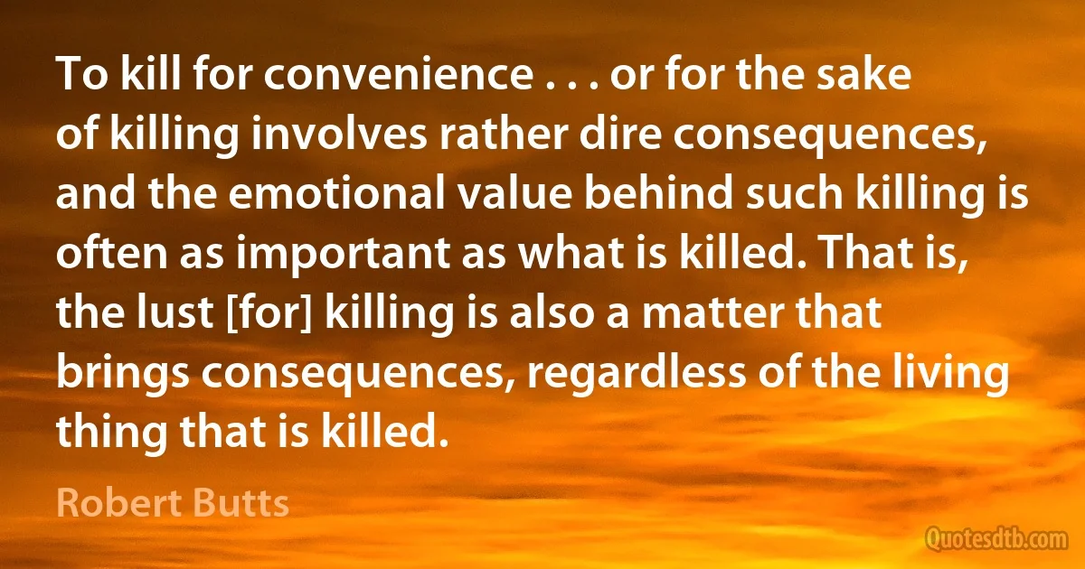 To kill for convenience . . . or for the sake of killing involves rather dire consequences, and the emotional value behind such killing is often as important as what is killed. That is, the lust [for] killing is also a matter that brings consequences, regardless of the living thing that is killed. (Robert Butts)