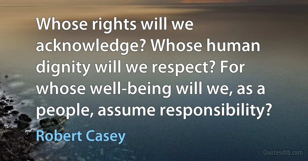 Whose rights will we acknowledge? Whose human dignity will we respect? For whose well-being will we, as a people, assume responsibility? (Robert Casey)