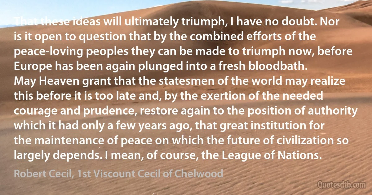 That these ideas will ultimately triumph, I have no doubt. Nor is it open to question that by the combined efforts of the peace-loving peoples they can be made to triumph now, before Europe has been again plunged into a fresh bloodbath.
May Heaven grant that the statesmen of the world may realize this before it is too late and, by the exertion of the needed courage and prudence, restore again to the position of authority which it had only a few years ago, that great institution for the maintenance of peace on which the future of civilization so largely depends. I mean, of course, the League of Nations. (Robert Cecil, 1st Viscount Cecil of Chelwood)