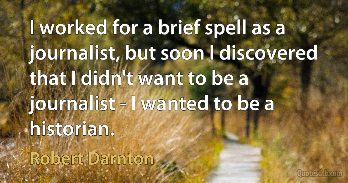 I worked for a brief spell as a journalist, but soon I discovered that I didn't want to be a journalist - I wanted to be a historian. (Robert Darnton)