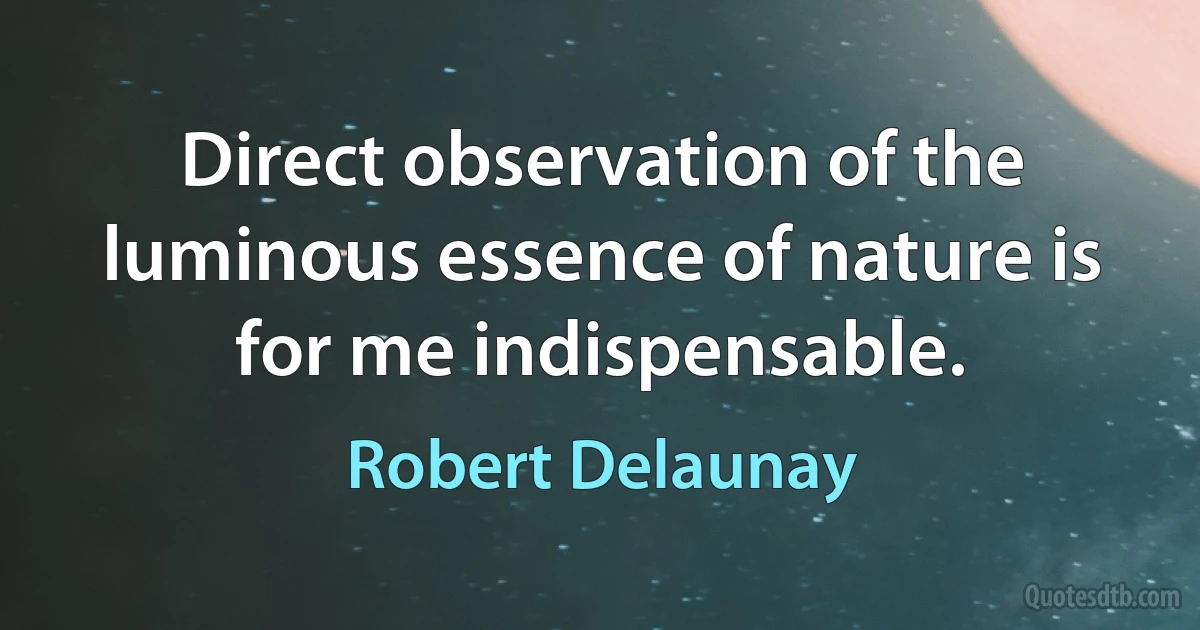 Direct observation of the luminous essence of nature is for me indispensable. (Robert Delaunay)