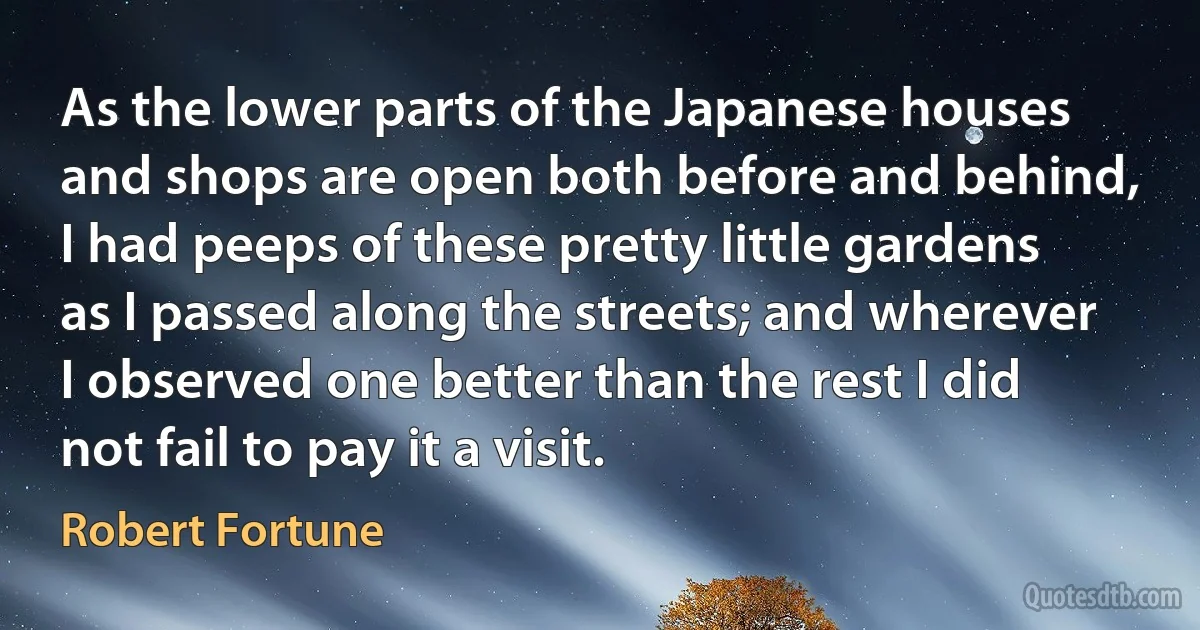 As the lower parts of the Japanese houses and shops are open both before and behind, I had peeps of these pretty little gardens as I passed along the streets; and wherever I observed one better than the rest I did not fail to pay it a visit. (Robert Fortune)