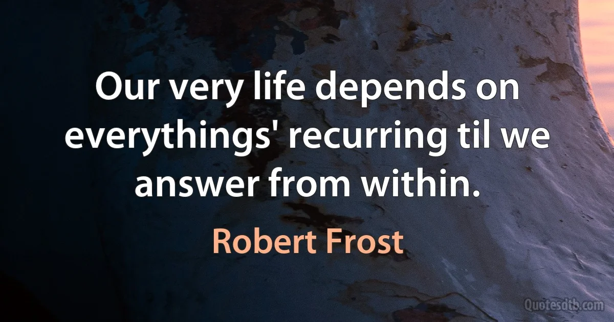 Our very life depends on everythings' recurring til we answer from within. (Robert Frost)