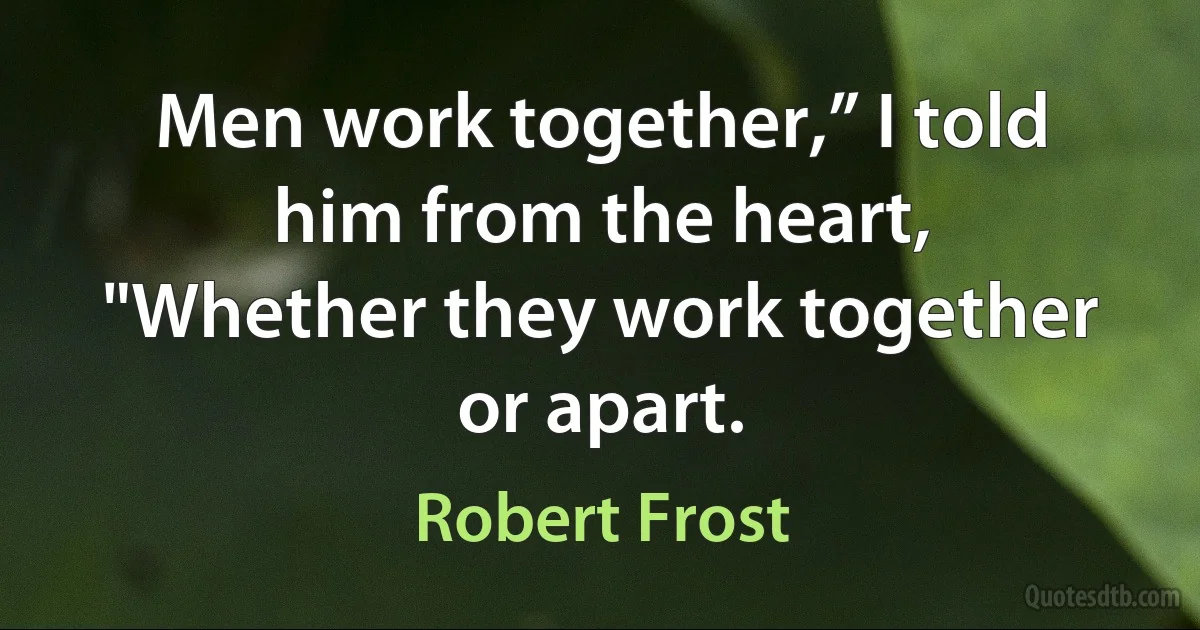 Men work together,” I told him from the heart,
"Whether they work together or apart. (Robert Frost)