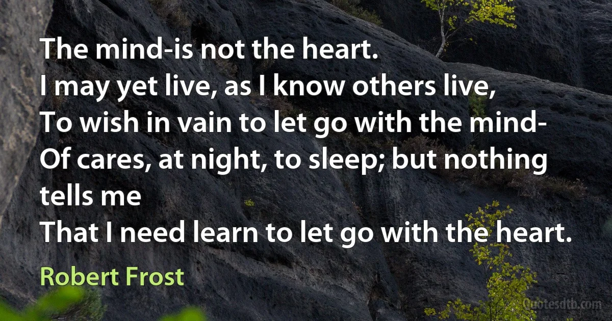 The mind-is not the heart.
I may yet live, as I know others live,
To wish in vain to let go with the mind-
Of cares, at night, to sleep; but nothing tells me
That I need learn to let go with the heart. (Robert Frost)