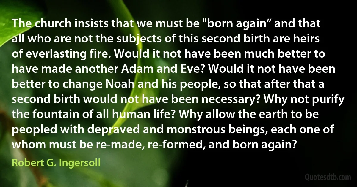 The church insists that we must be "born again” and that all who are not the subjects of this second birth are heirs of everlasting fire. Would it not have been much better to have made another Adam and Eve? Would it not have been better to change Noah and his people, so that after that a second birth would not have been necessary? Why not purify the fountain of all human life? Why allow the earth to be peopled with depraved and monstrous beings, each one of whom must be re-made, re-formed, and born again? (Robert G. Ingersoll)