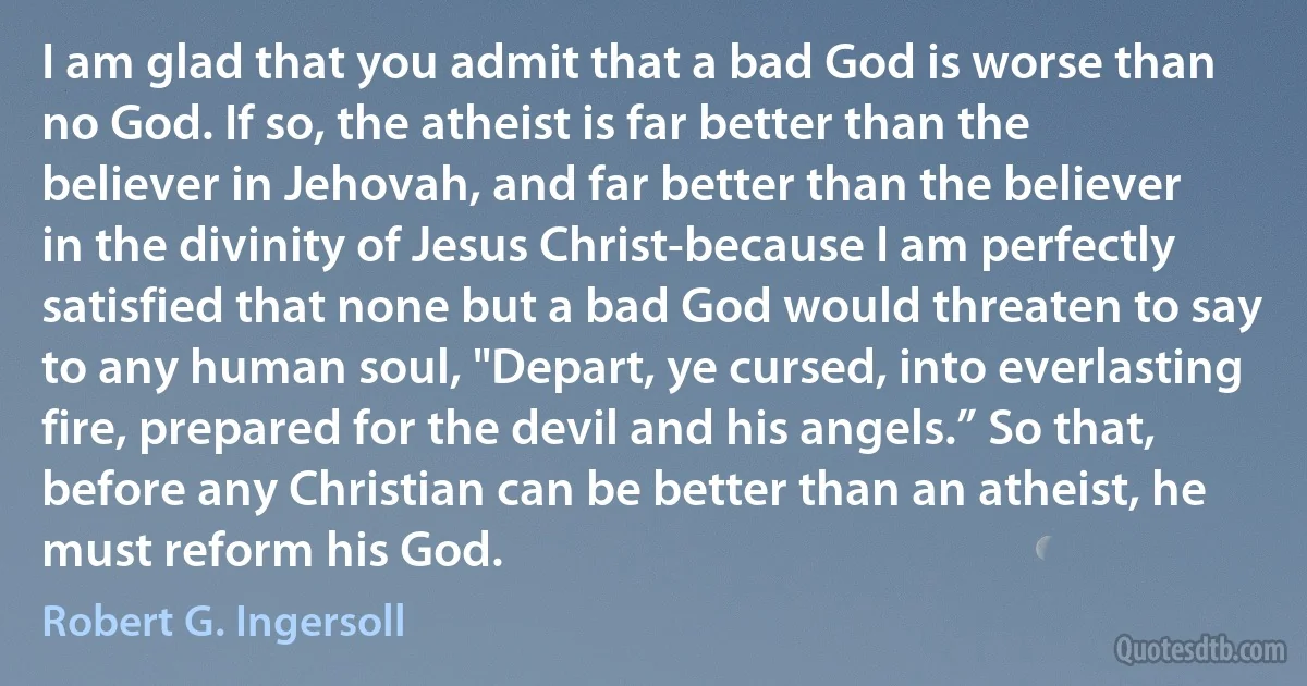 I am glad that you admit that a bad God is worse than no God. If so, the atheist is far better than the believer in Jehovah, and far better than the believer in the divinity of Jesus Christ-because I am perfectly satisfied that none but a bad God would threaten to say to any human soul, "Depart, ye cursed, into everlasting fire, prepared for the devil and his angels.” So that, before any Christian can be better than an atheist, he must reform his God. (Robert G. Ingersoll)