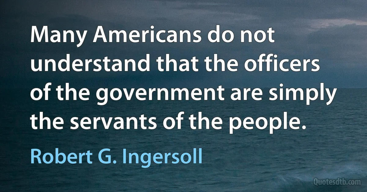 Many Americans do not understand that the officers of the government are simply the servants of the people. (Robert G. Ingersoll)