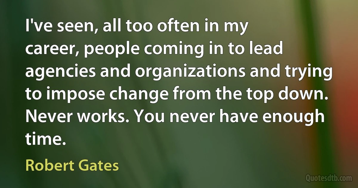 I've seen, all too often in my career, people coming in to lead agencies and organizations and trying to impose change from the top down. Never works. You never have enough time. (Robert Gates)