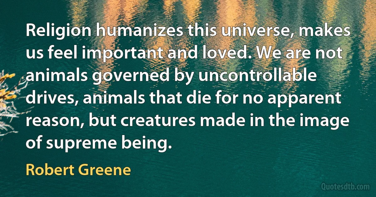 Religion humanizes this universe, makes us feel important and loved. We are not animals governed by uncontrollable drives, animals that die for no apparent reason, but creatures made in the image of supreme being. (Robert Greene)