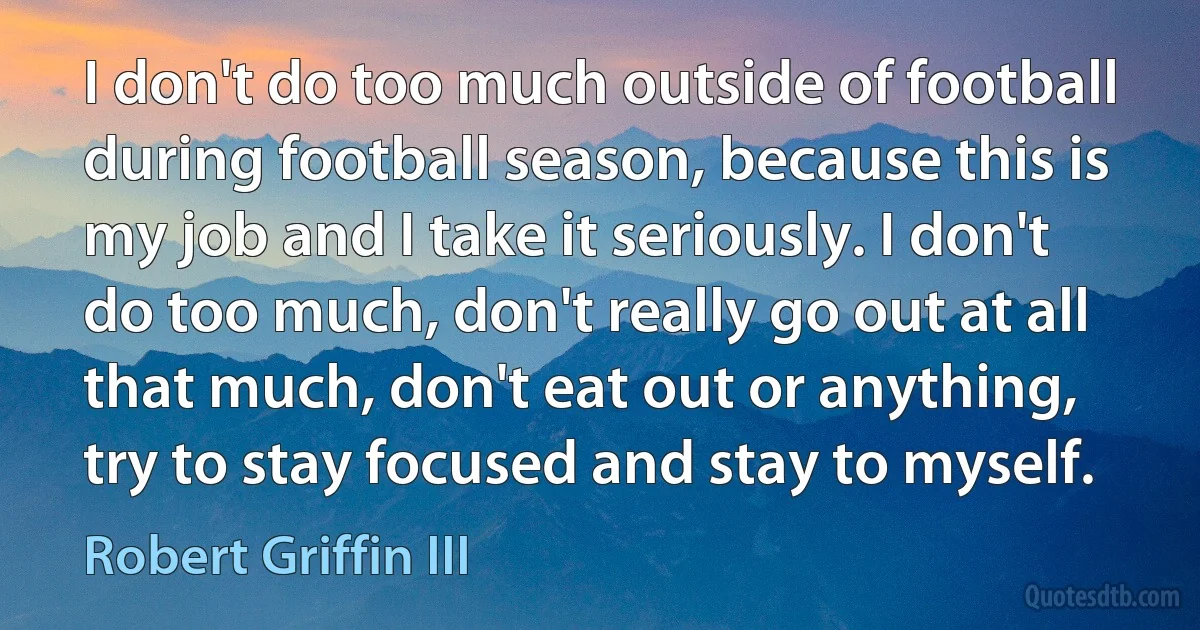 I don't do too much outside of football during football season, because this is my job and I take it seriously. I don't do too much, don't really go out at all that much, don't eat out or anything, try to stay focused and stay to myself. (Robert Griffin III)