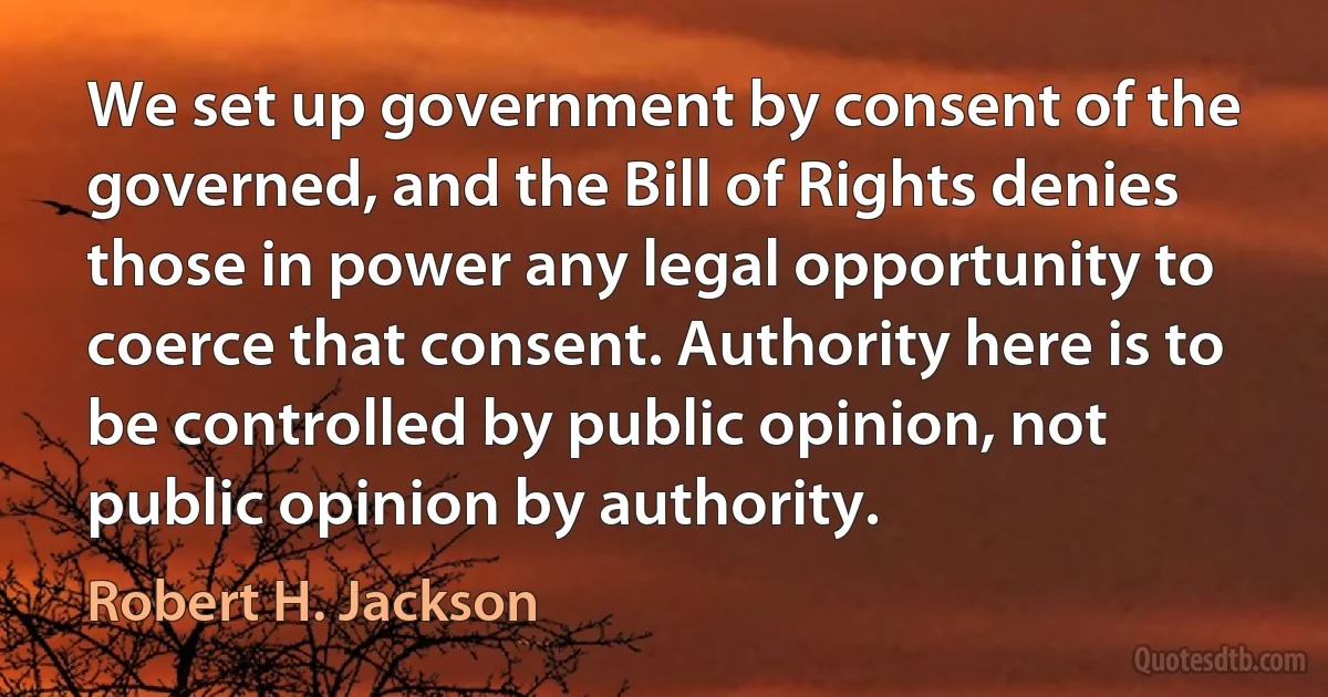 We set up government by consent of the governed, and the Bill of Rights denies those in power any legal opportunity to coerce that consent. Authority here is to be controlled by public opinion, not public opinion by authority. (Robert H. Jackson)