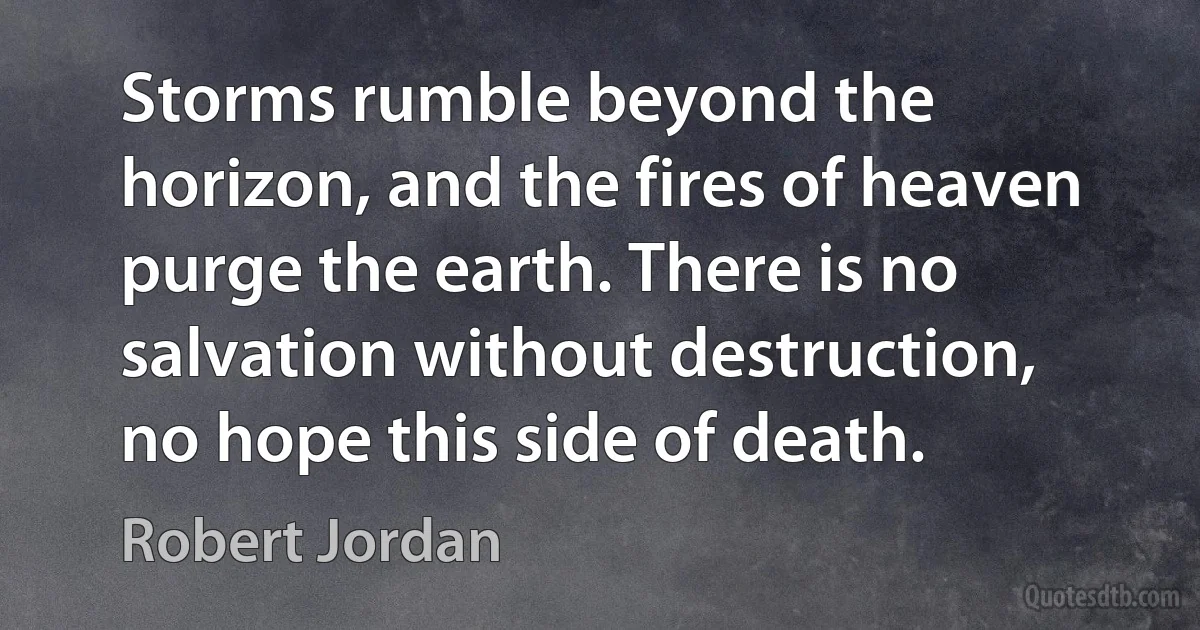 Storms rumble beyond the horizon, and the fires of heaven purge the earth. There is no salvation without destruction, no hope this side of death. (Robert Jordan)