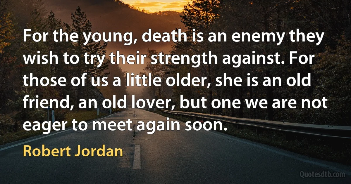 For the young, death is an enemy they wish to try their strength against. For those of us a little older, she is an old friend, an old lover, but one we are not eager to meet again soon. (Robert Jordan)