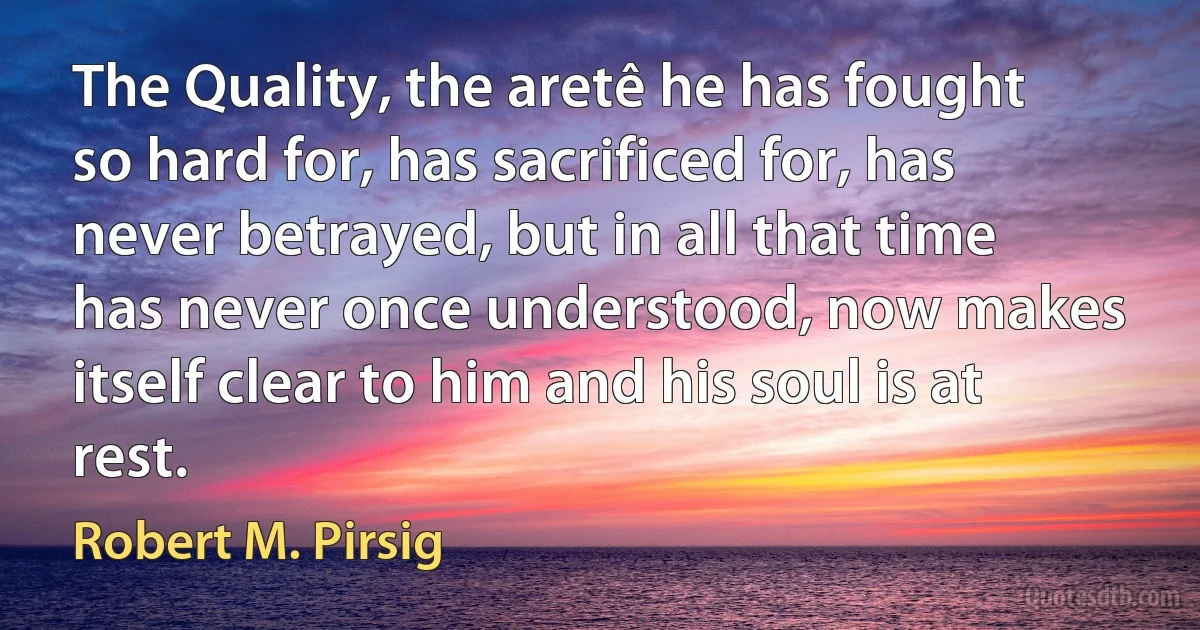 The Quality, the aretê he has fought so hard for, has sacrificed for, has never betrayed, but in all that time has never once understood, now makes itself clear to him and his soul is at rest. (Robert M. Pirsig)