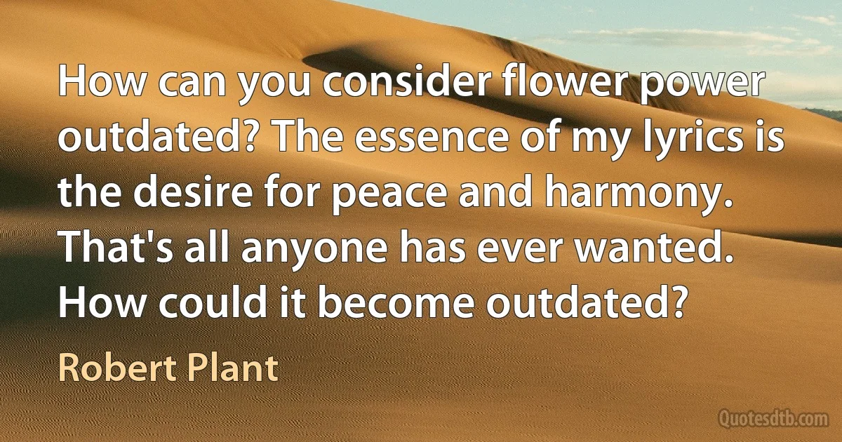 How can you consider flower power outdated? The essence of my lyrics is the desire for peace and harmony. That's all anyone has ever wanted. How could it become outdated? (Robert Plant)