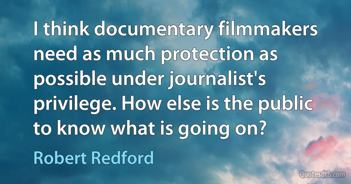 I think documentary filmmakers need as much protection as possible under journalist's privilege. How else is the public to know what is going on? (Robert Redford)