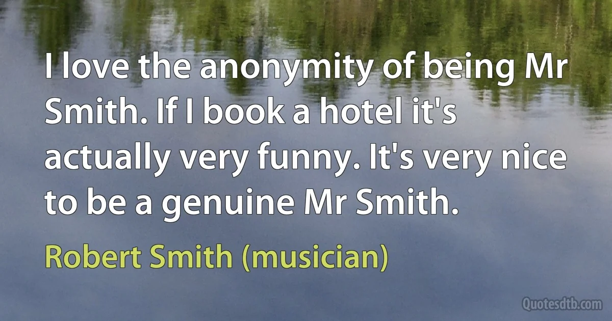 I love the anonymity of being Mr Smith. If I book a hotel it's actually very funny. It's very nice to be a genuine Mr Smith. (Robert Smith (musician))