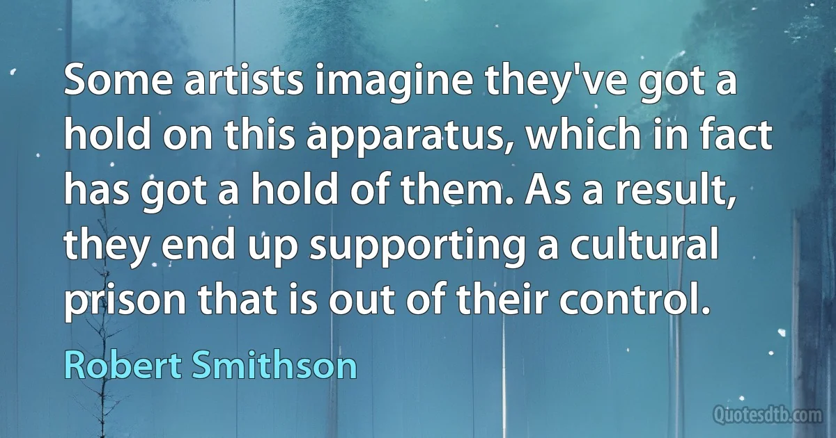 Some artists imagine they've got a hold on this apparatus, which in fact has got a hold of them. As a result, they end up supporting a cultural prison that is out of their control. (Robert Smithson)