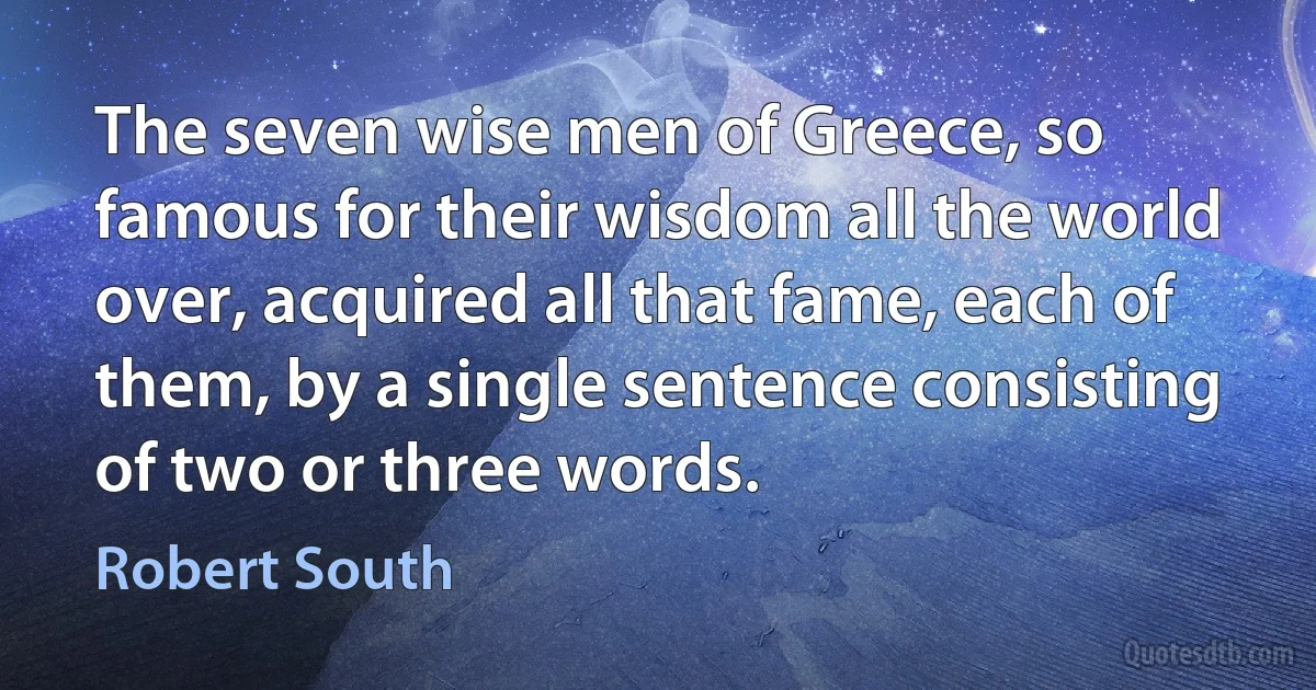 The seven wise men of Greece, so famous for their wisdom all the world over, acquired all that fame, each of them, by a single sentence consisting of two or three words. (Robert South)