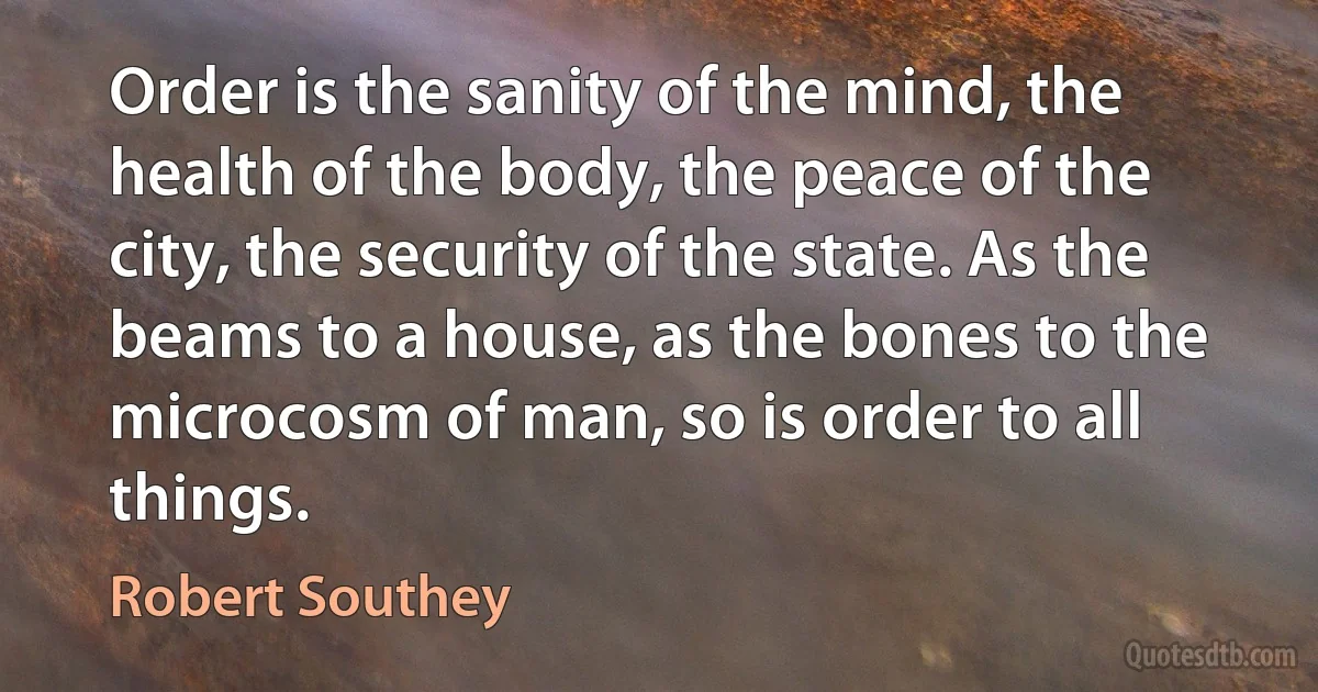 Order is the sanity of the mind, the health of the body, the peace of the city, the security of the state. As the beams to a house, as the bones to the microcosm of man, so is order to all things. (Robert Southey)