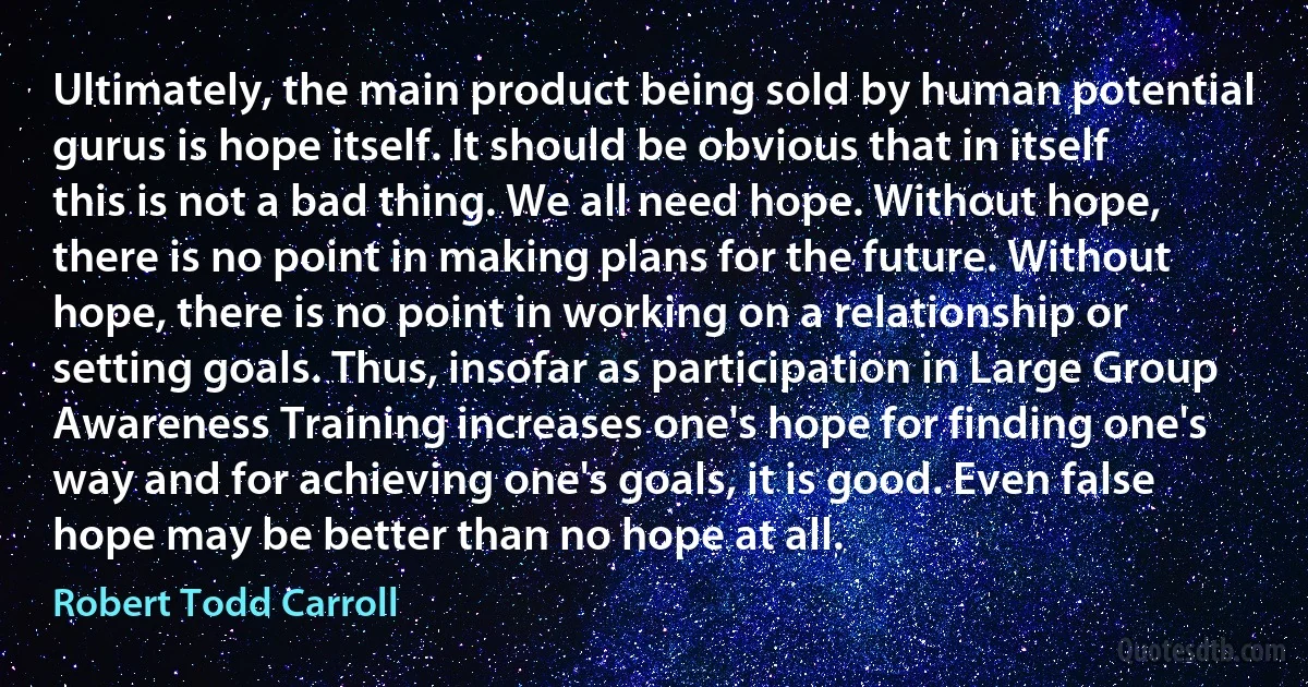 Ultimately, the main product being sold by human potential gurus is hope itself. It should be obvious that in itself this is not a bad thing. We all need hope. Without hope, there is no point in making plans for the future. Without hope, there is no point in working on a relationship or setting goals. Thus, insofar as participation in Large Group Awareness Training increases one's hope for finding one's way and for achieving one's goals, it is good. Even false hope may be better than no hope at all. (Robert Todd Carroll)