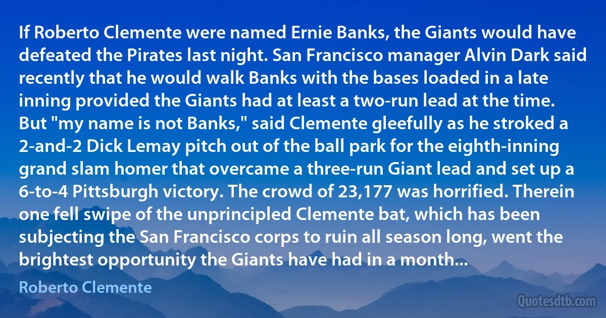 If Roberto Clemente were named Ernie Banks, the Giants would have defeated the Pirates last night. San Francisco manager Alvin Dark said recently that he would walk Banks with the bases loaded in a late inning provided the Giants had at least a two-run lead at the time. But "my name is not Banks," said Clemente gleefully as he stroked a 2-and-2 Dick Lemay pitch out of the ball park for the eighth-inning grand slam homer that overcame a three-run Giant lead and set up a 6-to-4 Pittsburgh victory. The crowd of 23,177 was horrified. Therein one fell swipe of the unprincipled Clemente bat, which has been subjecting the San Francisco corps to ruin all season long, went the brightest opportunity the Giants have had in a month... (Roberto Clemente)