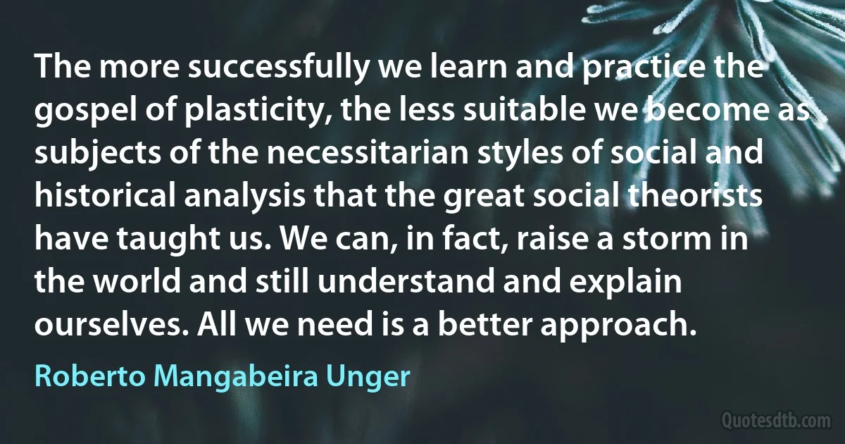 The more successfully we learn and practice the gospel of plasticity, the less suitable we become as subjects of the necessitarian styles of social and historical analysis that the great social theorists have taught us. We can, in fact, raise a storm in the world and still understand and explain ourselves. All we need is a better approach. (Roberto Mangabeira Unger)