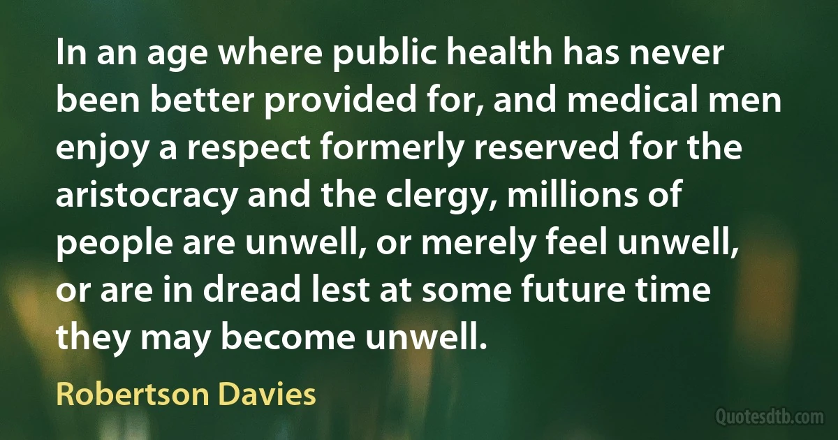 In an age where public health has never been better provided for, and medical men enjoy a respect formerly reserved for the aristocracy and the clergy, millions of people are unwell, or merely feel unwell, or are in dread lest at some future time they may become unwell. (Robertson Davies)