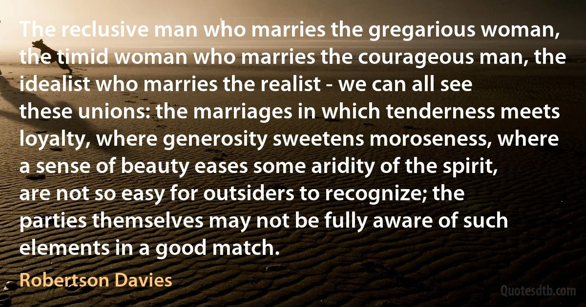 The reclusive man who marries the gregarious woman, the timid woman who marries the courageous man, the idealist who marries the realist - we can all see these unions: the marriages in which tenderness meets loyalty, where generosity sweetens moroseness, where a sense of beauty eases some aridity of the spirit, are not so easy for outsiders to recognize; the parties themselves may not be fully aware of such elements in a good match. (Robertson Davies)