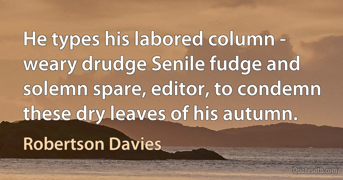 He types his labored column - weary drudge Senile fudge and solemn spare, editor, to condemn these dry leaves of his autumn. (Robertson Davies)