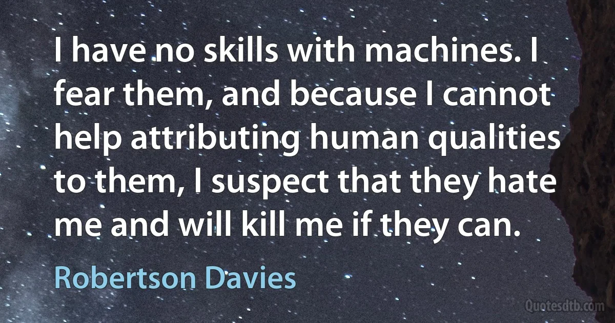 I have no skills with machines. I fear them, and because I cannot help attributing human qualities to them, I suspect that they hate me and will kill me if they can. (Robertson Davies)