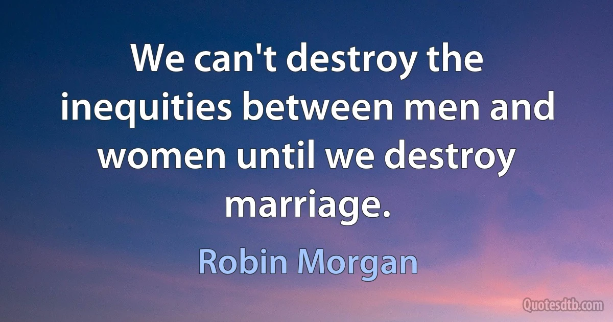 We can't destroy the inequities between men and women until we destroy marriage. (Robin Morgan)